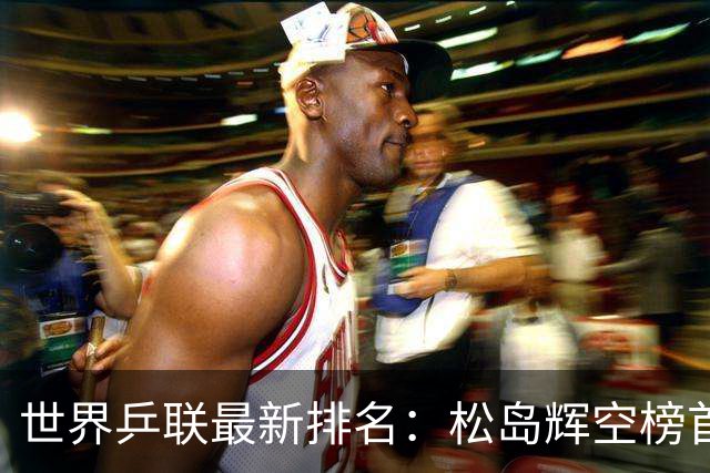 世界乒联最新排名：松岛辉空榜首王楚钦第5 王曼昱领跑女单