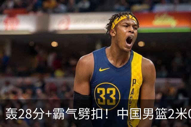 轰28分+霸气劈扣！中国男篮2米05王牌崛起：世预赛郭士强重用他？